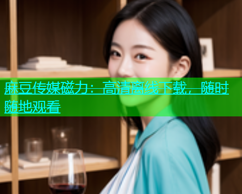 麻豆传媒磁力：高清离线下载，随时随地观看