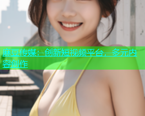 麻豆传媒：创新短视频平台，多元内容创作