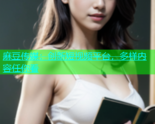 麻豆传媒：创新短视频平台，多样内容任你看