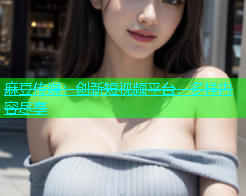 麻豆传媒：创新短视频平台，多样内容尽享