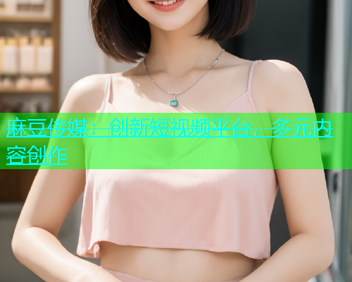 麻豆传媒：创新短视频平台，多元内容创作