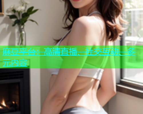 麻豆平台：高清直播、社交互动、多元内容