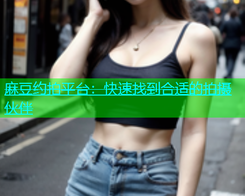 麻豆约拍平台：快速找到合适的拍摄伙伴