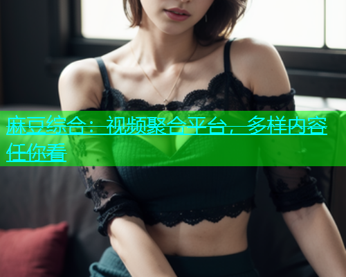麻豆综合：视频聚合平台，多样内容任你看