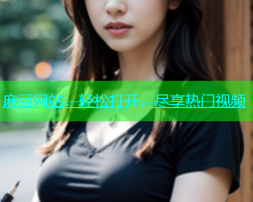 麻豆网站：轻松打开，尽享热门视频