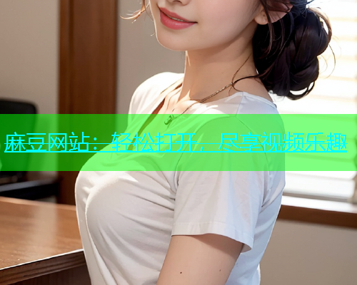 麻豆网站：轻松打开，尽享视频乐趣
