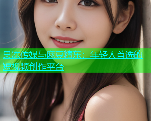 果冻传媒与麻豆精东：年轻人首选的短视频创作平台