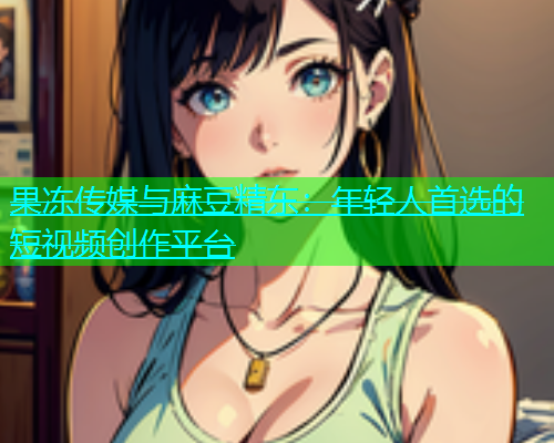 果冻传媒与麻豆精东：年轻人首选的短视频创作平台