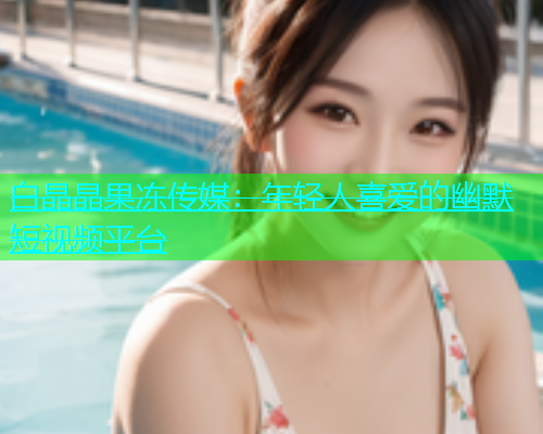白晶晶果冻传媒：年轻人喜爱的幽默短视频平台