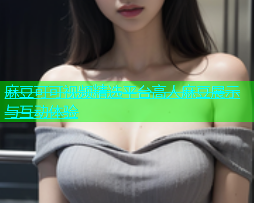 麻豆可可视频精选平台高人麻豆展示与互动体验