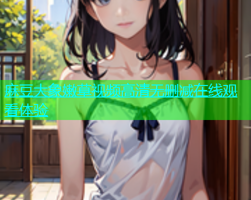 麻豆大象嫩草视频高清无删减在线观看体验