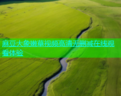 麻豆大象嫩草视频高清无删减在线观看体验