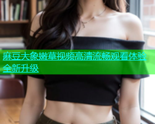 麻豆大象嫩草视频高清流畅观看体验全新升级