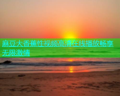 麻豆大香蕉性视频高清在线播放畅享无限激情