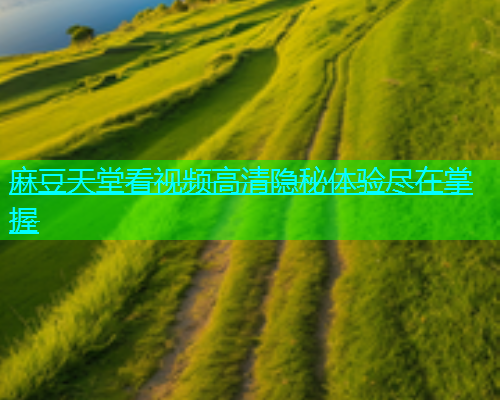 麻豆天堂看视频高清隐秘体验尽在掌握