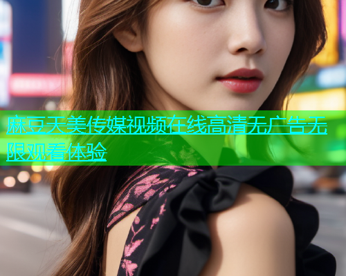 麻豆天美传媒视频在线高清无广告无限观看体验