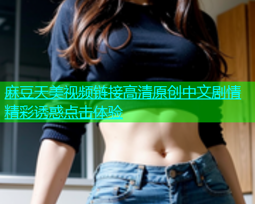 麻豆天美视频链接高清原创中文剧情精彩诱惑点击体验