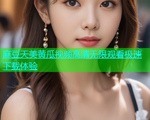 麻豆天美黄瓜视频高清无限观看极速下载体验