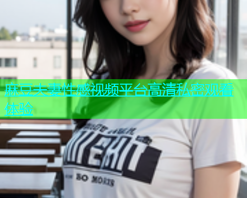 麻豆夫妻性感视频平台高清私密观看体验