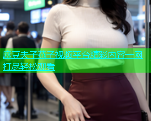 麻豆夫子燕子视频平台精彩内容一网打尽轻松观看