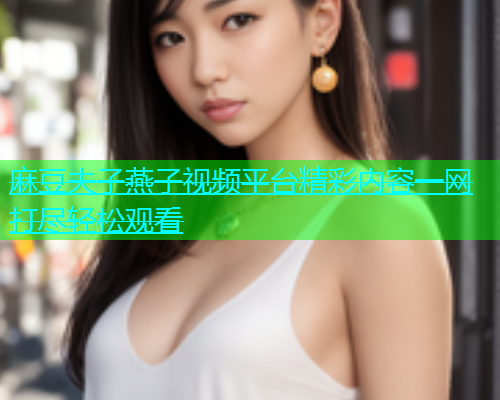 麻豆夫子燕子视频平台精彩内容一网打尽轻松观看