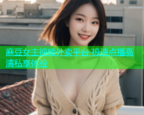 麻豆女主视频外卖平台 极速点播高清私享体验