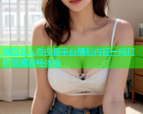 麻豆女人香视频平台精彩内容一网打尽高清流畅体验