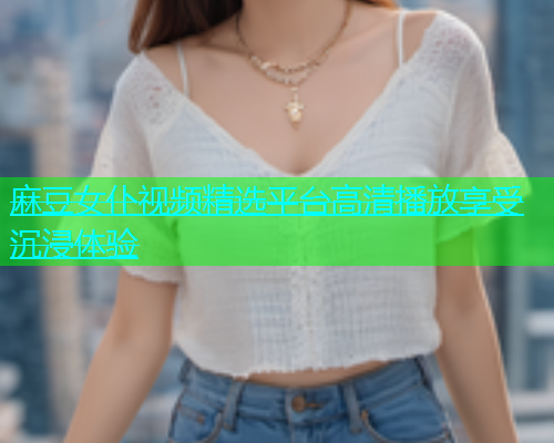 麻豆女仆视频精选平台高清播放享受沉浸体验