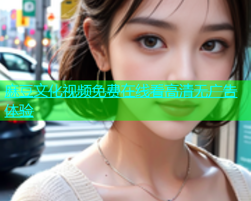 麻豆文化视频免费在线看高清无广告体验